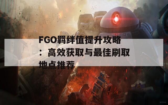 FGO羁绊值提升攻略：高效获取与最佳刷取地点推荐