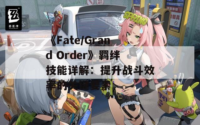 《Fate/Grand Order》羁绊技能详解：提升战斗效率的关键要素