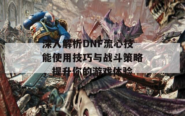 深入解析DNF流心技能使用技巧与战斗策略，提升你的游戏体验