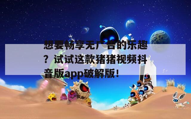 想要畅享无广告的乐趣？试试这款猪猪视频抖音版app破解版！