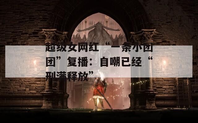 超级女网红“一条小团团”复播：自嘲已经“刑满释放”