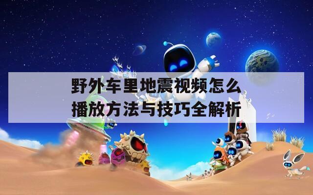 野外车里地震视频怎么播放方法与技巧全解析