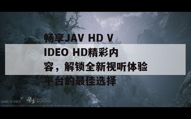 畅享JAV HD VIDEO HD精彩内容，解锁全新视听体验平台的最佳选择