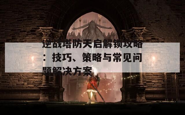 逆战塔防天启解锁攻略：技巧、策略与常见问题解决方案