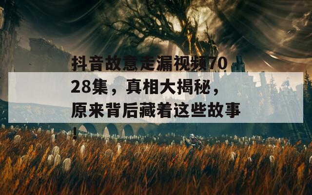 抖音故意走漏视频7028集，真相大揭秘，原来背后藏着这些故事！