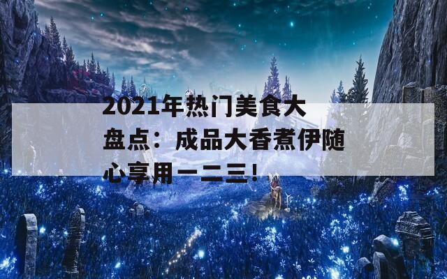 2021年热门美食大盘点：成品大香煮伊随心享用一二三！