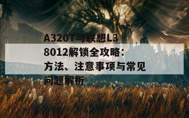 A320T与联想L38012解锁全攻略：方法、注意事项与常见问题解析