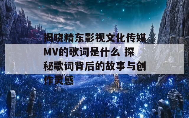 揭晓精东影视文化传媒MV的歌词是什么 探秘歌词背后的故事与创作灵感