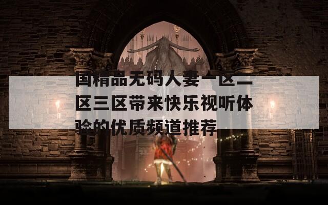 国精品无码人妻一区二区三区带来快乐视听体验的优质频道推荐