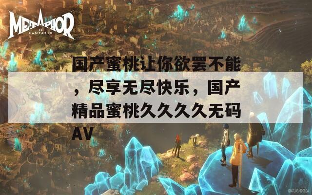 国产蜜桃让你欲罢不能，尽享无尽快乐，国产精品蜜桃久久久久无码AV