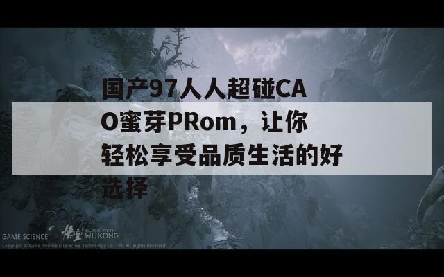 国产97人人超碰CAO蜜芽PRom，让你轻松享受品质生活的好选择