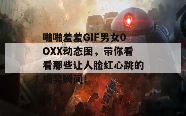 啪啪羞羞GIF男女0OXX动态图，带你看看那些让人脸红心跳的搞笑瞬间！