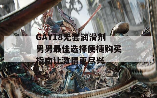 GAY18无套润滑剂男男最佳选择便捷购买指南让激情更尽兴