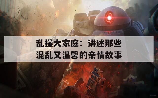 乱操大家庭：讲述那些混乱又温馨的亲情故事