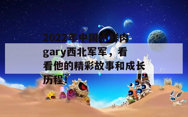 2022年中国小鲜肉gary西北军军，看看他的精彩故事和成长历程！