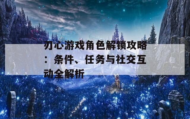 刃心游戏角色解锁攻略：条件、任务与社交互动全解析