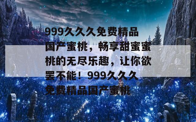 999久久久免费精品国产蜜桃，畅享甜蜜蜜桃的无尽乐趣，让你欲罢不能！999久久久免费精品国产蜜桃