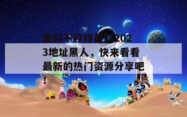 黑料不打烊最新2023地址黑人，快来看看最新的热门资源分享吧！