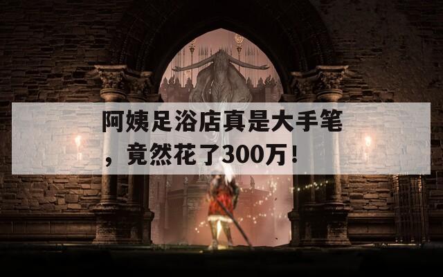 阿姨足浴店真是大手笔，竟然花了300万！