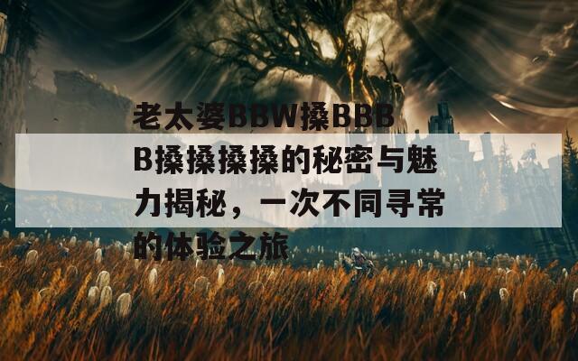 老太婆BBW搡BBBB搡搡搡搡的秘密与魅力揭秘，一次不同寻常的体验之旅