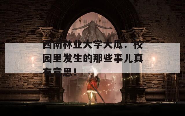 西南林业大学大瓜：校园里发生的那些事儿真有意思！