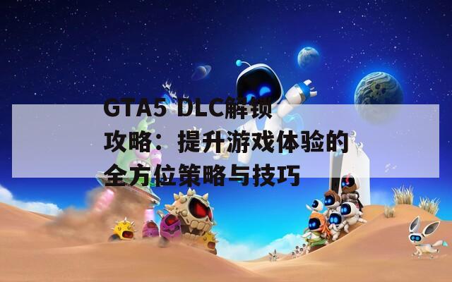 GTA5 DLC解锁攻略：提升游戏体验的全方位策略与技巧