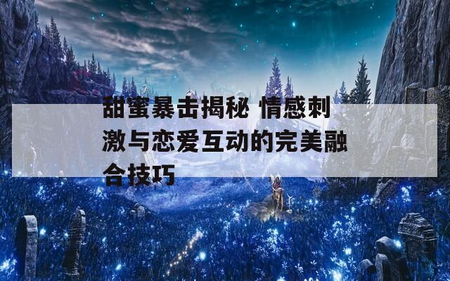 甜蜜暴击揭秘 情感刺激与恋爱互动的完美融合技巧