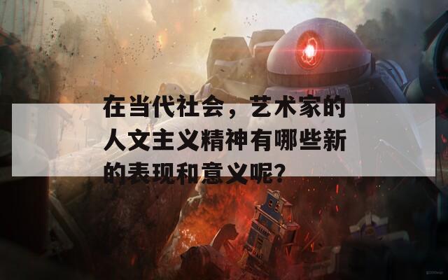 在当代社会，艺术家的人文主义精神有哪些新的表现和意义呢？