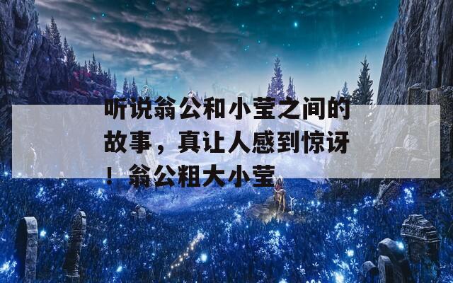 听说翁公和小莹之间的故事，真让人感到惊讶！翁公粗大小莹