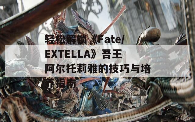 轻松解锁《Fate/EXTELLA》吾王阿尔托莉雅的技巧与培养指南