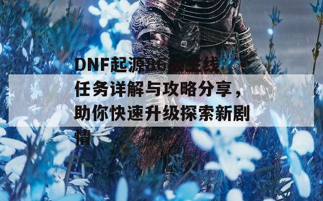 DNF起源86级主线任务详解与攻略分享，助你快速升级探索新剧情