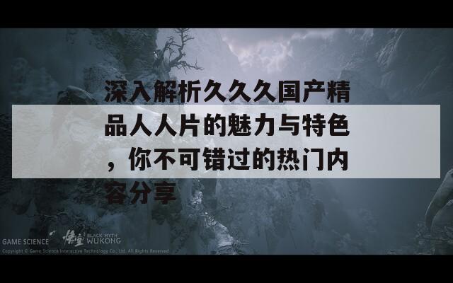 深入解析久久久国产精品人人片的魅力与特色，你不可错过的热门内容分享