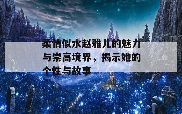 柔情似水赵雅儿的魅力与崇高境界，揭示她的个性与故事