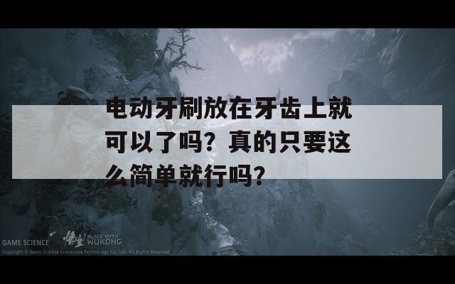 电动牙刷放在牙齿上就可以了吗？真的只要这么简单就行吗？