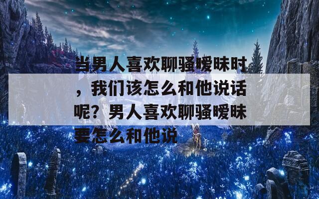 当男人喜欢聊骚暧昧时，我们该怎么和他说话呢？男人喜欢聊骚暧昧要怎么和他说