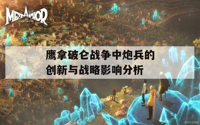 鹰拿破仑战争中炮兵的创新与战略影响分析