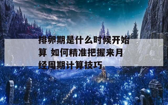 排卵期是什么时候开始算 如何精准把握来月经周期计算技巧