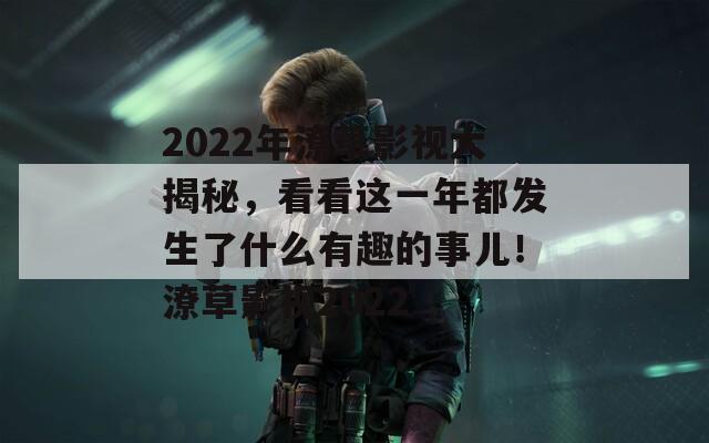 2022年潦草影视大揭秘，看看这一年都发生了什么有趣的事儿！潦草影视2022