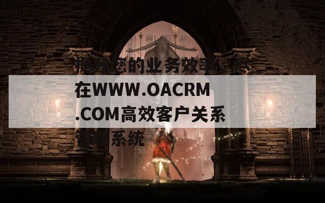 提升您的业务效率，尽在WWW.OACRM.COM高效客户关系管理系统