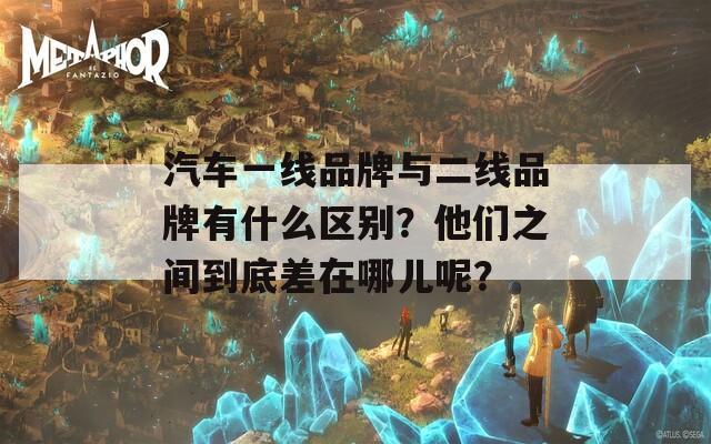 汽车一线品牌与二线品牌有什么区别？他们之间到底差在哪儿呢？