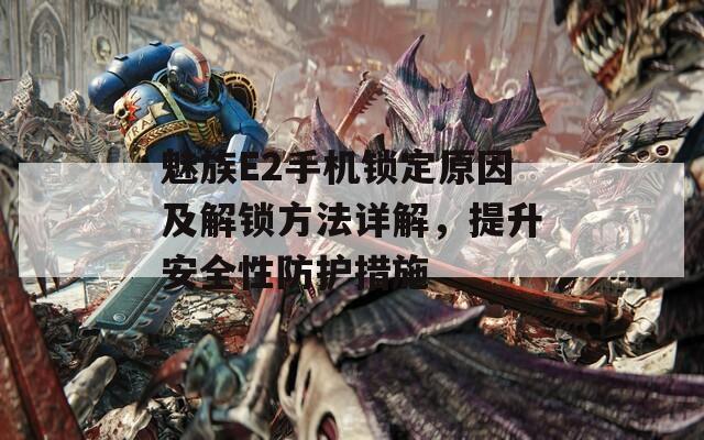 魅族E2手机锁定原因及解锁方法详解，提升安全性防护措施