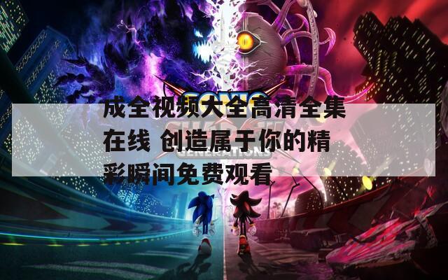 成全视频大全高清全集在线 创造属于你的精彩瞬间免费观看