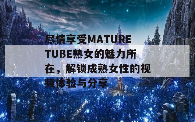 尽情享受MATURETUBE熟女的魅力所在，解锁成熟女性的视频体验与分享