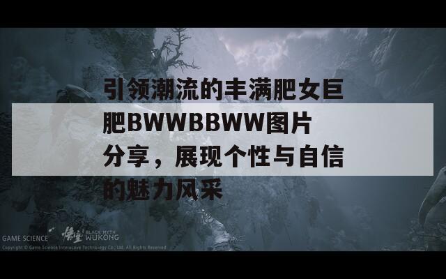 引领潮流的丰满肥女巨肥BWWBBWW图片分享，展现个性与自信的魅力风采