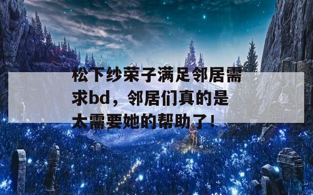 松下纱荣子满足邻居需求bd，邻居们真的是太需要她的帮助了！