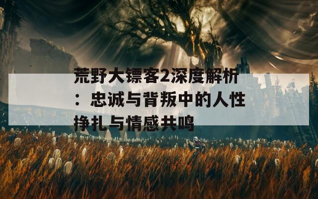 荒野大镖客2深度解析：忠诚与背叛中的人性挣扎与情感共鸣