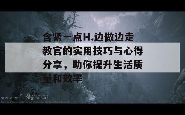 含紧一点H.边做边走教官的实用技巧与心得分享，助你提升生活质量和效率