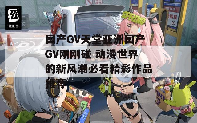 国产GV天堂亚洲国产GV刚刚碰 动漫世界的新风潮必看精彩作品推荐