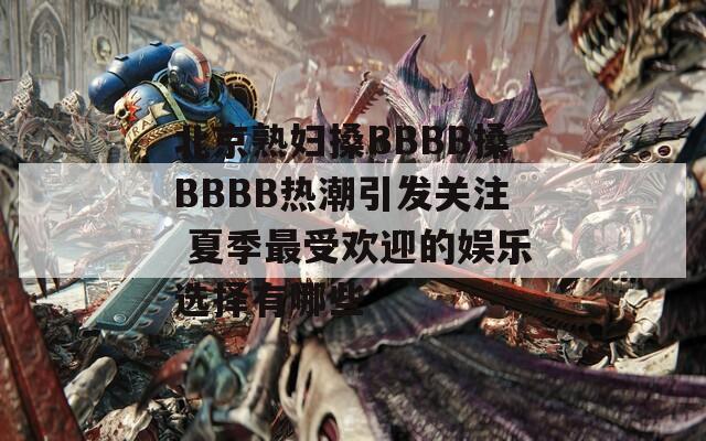 北京熟妇搡BBBB搡BBBB热潮引发关注 夏季最受欢迎的娱乐选择有哪些