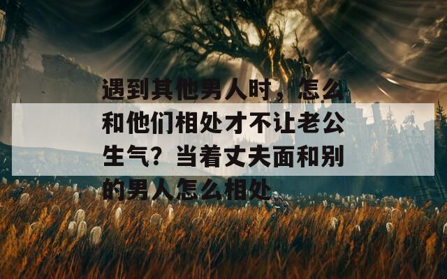 遇到其他男人时，怎么和他们相处才不让老公生气？当着丈夫面和别的男人怎么相处